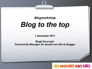 Blogworkshop Blog to the top 1 december 2011 Birgit Zuurveld  Community Manager de wereld van ikki & blogger 
