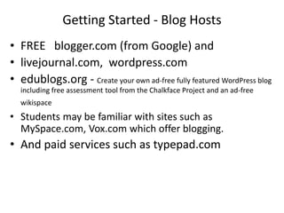 Getting Started - Blog Hosts
• FREE blogger.com (from Google) and
• livejournal.com, wordpress.com
• edublogs.org - Create your own ad-free fully featured WordPress blog
including free assessment tool from the Chalkface Project and an ad-free
wikispace
• Students may be familiar with sites such as
MySpace.com, Vox.com which offer blogging.
• And paid services such as typepad.com
 