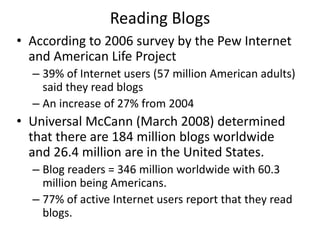 Reading Blogs
• According to 2006 survey by the Pew Internet
and American Life Project
– 39% of Internet users (57 million American adults)
said they read blogs
– An increase of 27% from 2004
• Universal McCann (March 2008) determined
that there are 184 million blogs worldwide
and 26.4 million are in the United States.
– Blog readers = 346 million worldwide with 60.3
million being Americans.
– 77% of active Internet users report that they read
blogs.
 