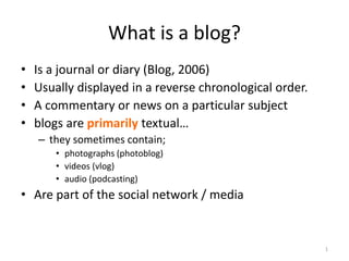 1
What is a blog?
• Is a journal or diary (Blog, 2006)
• Usually displayed in a reverse chronological order.
• A commentary or news on a particular subject
• blogs are primarily textual…
– they sometimes contain;
• photographs (photoblog)
• videos (vlog)
• audio (podcasting)
• Are part of the social network / media
 