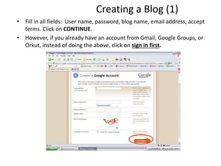 Creating a Blog (1)
• Fill in all fields: User name, password, blog name, email address, accept
terms. Click on CONTINUE.
• However, if you already have an account from Gmail, Google Groups, or
Orkut, instead of doing the above, click on sign in first.
 