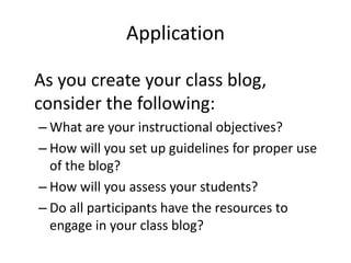 Application
As you create your class blog,
consider the following:
– What are your instructional objectives?
– How will you set up guidelines for proper use
of the blog?
– How will you assess your students?
– Do all participants have the resources to
engage in your class blog?
 