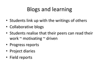 Blogs and learning
• Students link up with the writings of others
• Collaborative blogs
• Students realise that their peers can read their
work ~ motivating ~ driven
• Progress reports
• Project diaries
• Field reports
 