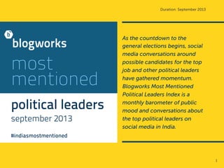 Duration: September 2013

most
mentioned
political leaders
september 2013

As the countdown to the
general elections begins, social
media conversations around
possible candidates for the top
job and other political leaders
have gathered momentum.
Blogworks Most Mentioned
Political Leaders Index is a
monthly barometer of public
mood and conversations about
the top political leaders on
social media in India.

#indiasmostmentioned

1	
  

 