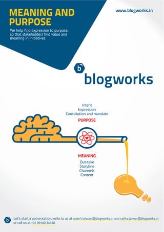 MEANING AND                                                              www.blogworks.in

PURPOSE
meaning in initiatives




                                                Intent
                                             Expression
                                      Constitution and mandate
                                              PURPOSE




                                              MEANING
                                               Out-take
                                               Storyline
                                               Channels
                                                Content




  Let’s start a conversation, write to us at rajesh.lalwani@blogworks.in and rajika.talwar@blogworks.in
  or call us at +91 99100 34330
 