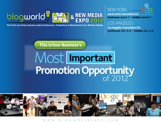 NEW YORK           Co-Located with



                                                         & NEW MEDIA
                                                                                         Jacob Javits Convention Ctr.
                                                                                         Conference: June 5-7 • Exhibits: June 6-7
                                                           EXPO 2012                     LOS ANGELES
The First and Only Industry-wide Conference, Tradeshow & Media Event for All New Media
                                                                                         Los Angeles Convention Ctr.
                                                                                         Conference: Oct. 4-6 • Exhibits: Oct. 5-6




                             This isYour Business’s


                        Most Important
                         Promotion Opportunity
                                                                                     of 2012



                                W W W . B L O G W O R L D E X P O . C O M
 