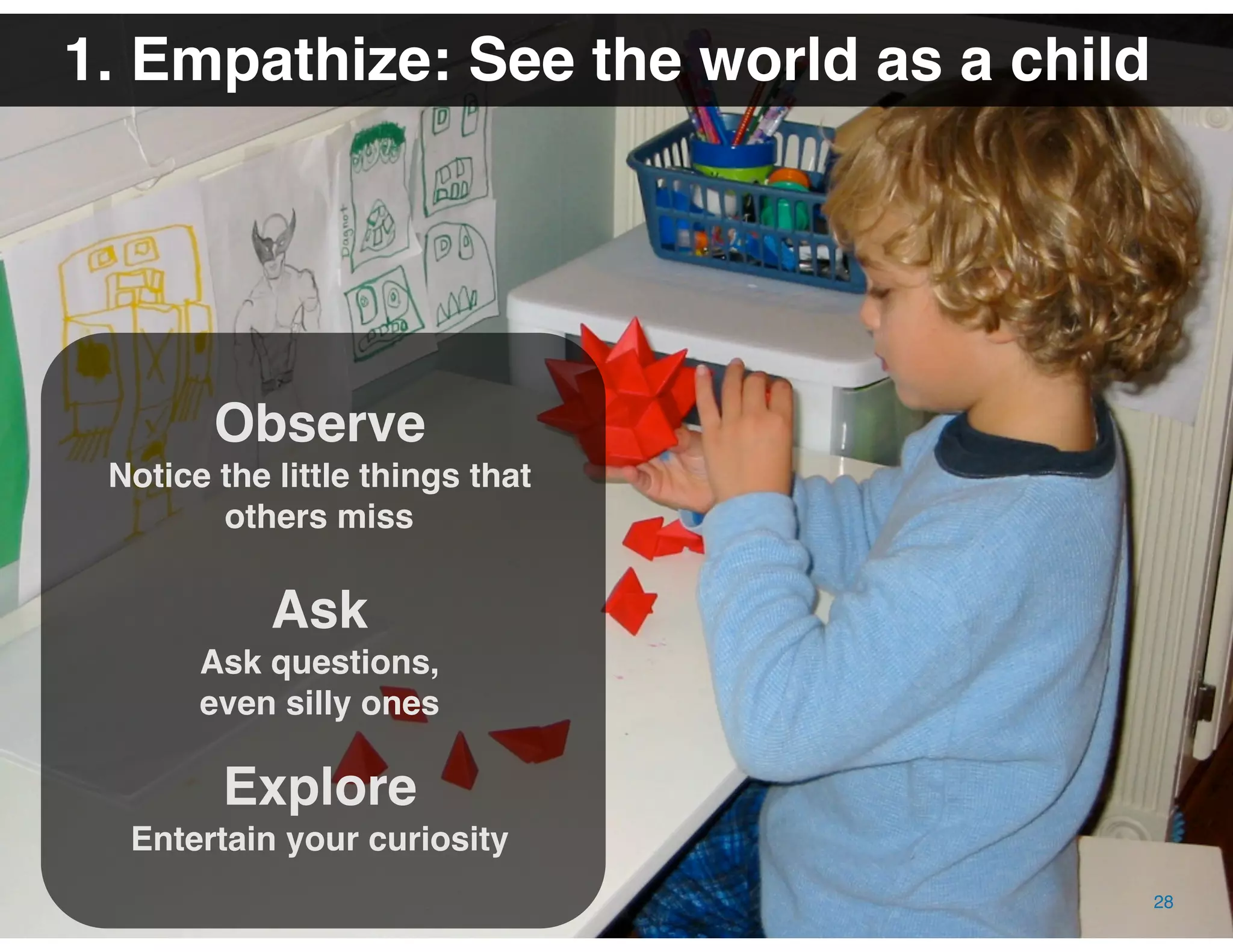® 2009 Dachis Group. Confidential and Proprietary
The Value of Visual Thinking in Social Business | Date October 16, 2009
1. Empathize: See the world as a child
Observe
Notice the little things that
others miss
Ask
Ask questions,
even silly ones
Explore
Entertain your curiosity
28
 