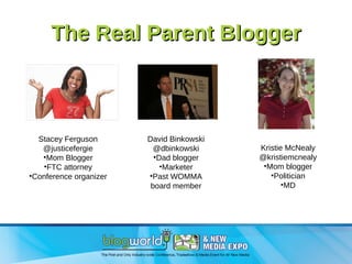 The Real Parent Blogger Stacey Ferguson @justicefergie Mom Blogger FTC attorney Conference organizer David Binkowski @dbinkowski Dad blogger Marketer Past WOMMA board member Kristie McNealy @kristiemcnealy Mom blogger Politician MD 