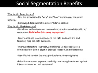 Social Segmentation Benefits
Why should Analysts care?
         -Find the answers to the “why” and “how” questions of consumer
behavior
         -Go beyond data puking! (no more “hits” reporting)
Why should Marketers care?
         -Get closer to the nirvana of personalized, one-to-one relationship w/
         consumers. Build value into every engagement!

         -Experiences and information need the right audience first and
         foremost Find the right audience.

         -Improved targeting (outreach/advertising) Ex: Facebook uses a
         combination of demo, psycho, product, location, and referral data

         -Identify and convert the most profitable customer segments

         -Prioritize consumer segments and align marketing investment against
         it (we can measure their outcomes!)
 