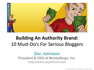 Building An Authority Brand:
10 Must-Do’s For Serious Bloggers
            Zac Johnson
   President & CEO of MoneyReign, Inc.
         http://www.zacjohnson.com
                               © 2012 ZacJohnson.com / MoneyReign, Inc. All rights reserved.
 