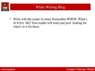 • Write with the reader in mind. Remember WIIFM- What’s
In It For Me? Your reader will read your post looking for
what’s in it for them.
www.cuchd.in Campus: Gharuan, Mohali
While Writing Blog
 
