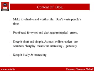 • Make it valuable and worthwhile. Don’t waste people’s
time.
• Proof-read for typos and glaring grammatical errors.
• Keep it short and simple. As most online readers are
scanners, ‘lengthy’means ‘uninteresting’, generally
• Keep it lively & interesting
www.cuchd.in Campus: Gharuan, Mohali
Content Of Blog
 