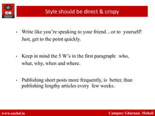 • Write like you’re speaking to your friend…or to yourself!
Just, get to the point quickly.
• Keep in mind the 5 W’s in the first paragraph: who,
what, why, when and where.
• Publishing short posts more frequently, is better, than
publishing lengthy articles every few weeks.
www.cuchd.in Campus: Gharuan, Mohali
Style should be direct & crispy
 