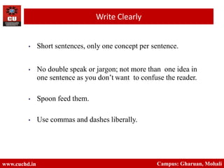 • Short sentences, only one concept per sentence.
• No double speak or jargon; not more than one idea in
one sentence as you don’t want to confuse the reader.
• Spoon feed them.
• Use commas and dashes liberally.
www.cuchd.in Campus: Gharuan, Mohali
Write Clearly
 