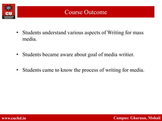 • Students understand various aspects of Writing for mass
media.
• Students became aware about goal of media writier.
• Students came to know the process of writing for media.
www.cuchd.in Campus: Gharuan, Mohali
Course Outcome
 
