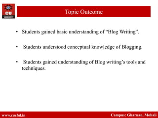 • Students gained basic understanding of “Blog Writing”.
• Students understood conceptual knowledge of Blogging.
• Students gained understanding of Blog writing’s tools and
techniques.
www.cuchd.in Campus: Gharuan, Mohali
Topic Outcome
 