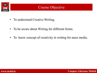 • To understand Creative Writing.
• To be aware about Writing for different forms.
• To know concept of creativity in writing for mass media.
www.cuchd.in Campus: Gharuan, Mohali
Course Objective
 