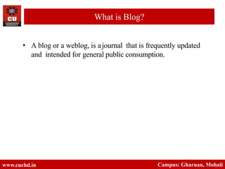 • A blog or a weblog, is ajournal that is frequently updated
and intended for general public consumption.
www.cuchd.in Campus: Gharuan, Mohali
What is Blog?
 