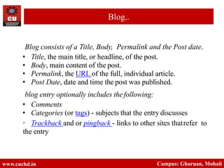 Blog consists of a Title, Body, Permalink and the Post date.
• Title, the main title, or headline, of the post.
• Body, main content of the post.
• Permalink, the URL of the full, individual article.
• Post Date, date and time the post was published.
blog entry optionally includes thefollowing:
• Comments
• Categories (or tags) - subjects that the entry discusses
• Trackback and or pingback - links to other sites thatrefer to
the entry
www.cuchd.in Campus: Gharuan, Mohali
Blog..
 
