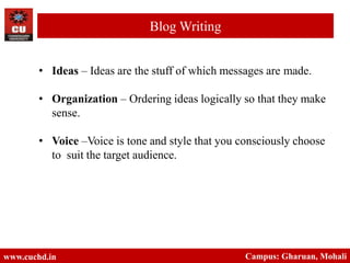 • Ideas – Ideas are the stuff of which messages are made.
• Organization – Ordering ideas logically so that they make
sense.
• Voice –Voice is tone and style that you consciously choose
to suit the target audience.
www.cuchd.in Campus: Gharuan, Mohali
Blog Writing
 