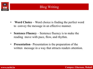 • Word Choice – Word choice is finding the perfect word
to convey the message in an effective manner.
• Sentence Fluency – Sentence fluency is to make the
reading move with pace, flow, and rhythm.
• Presentation– Presentation is the preparation of the
written message in a way that attracts readers attention.
www.cuchd.in Campus: Gharuan, Mohali
Blog Writing
 