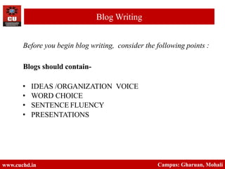 Before you begin blog writing, consider the following points :
Blogs should contain-
• IDEAS /ORGANIZATION VOICE
• WORD CHOICE
• SENTENCE FLUENCY
• PRESENTATIONS
www.cuchd.in Campus: Gharuan, Mohali
Blog Writing
 