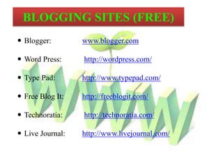  Blogger: www.blogger.com
Word Press: http://wordpress.com/
Type Pad: http://www.typepad.com/
Free Blog It: http://freeblogit.com/
Technoratia: http://technoratia.com/
Live Journal: http://www.livejournal.com/
BLOGGING SITES (FREE)