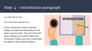 Step: 4 - Introduction paragraph
Your title sells the click.
Your introduction sells the read.
If your introduction doesn’t motivate
readers to make that all-important scroll
down, you lose them. You put in the hard
work creating your content. Nailing the
introduction makes sure your content gets
the attention those efforts deserve.
 