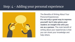 Step: 4 - Adding your personal experience
The Benefits of Writing About Your
Personal Experiences
It's not only a great way to express
yourself, but it also gives your
readers an insight into who you
are as a person. The main benefit of
writing about your experiences is that
you can share your knowledge and
help others.
 