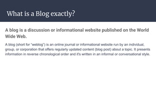 What is a Blog exactly?
A blog is a discussion or informational website published on the World
Wide Web.
A blog (short for “weblog”) is an online journal or informational website run by an individual,
group, or corporation that offers regularly updated content (blog post) about a topic. It presents
information in reverse chronological order and it's written in an informal or conversational style.
 
