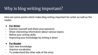 Why is blog writing important?
Here are some points which make blog writing important for writer as well as the
reader.
● For Writer
- Express yourself and share your passions.
- Share interesting information about various topics.
- Refine your writing skills.
- Improving your knowledge by writing it down
● For Reader
- Gain new knowledge
- Improve vocabulary
- To understand the other side of the story
 