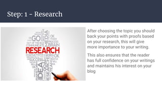 Step: 1 - Research
After choosing the topic you should
back your points with proofs based
on your research, this will give
more importance to your writing.
This also ensures that the reader
has full confidence on your writings
and maintains his interest on your
blog
 