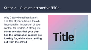 Step: 2 - Give an attractive Title
Why Catchy Headlines Matter.
The title of your article is the all-
important first impression of your
content for readers. A strong title
communicates that your post
has the information readers are
looking for, while also standing
out from the crowd
 