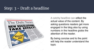 Step: 3 - Draft a headline
A catchy headline can reflect the
actual value of the content. By
asking questions readers get more
engaged in the blog also by using
numbers in the headline grabs the
attention of the reader.
By being concise and to the point
will help the reader understand the
topic
 