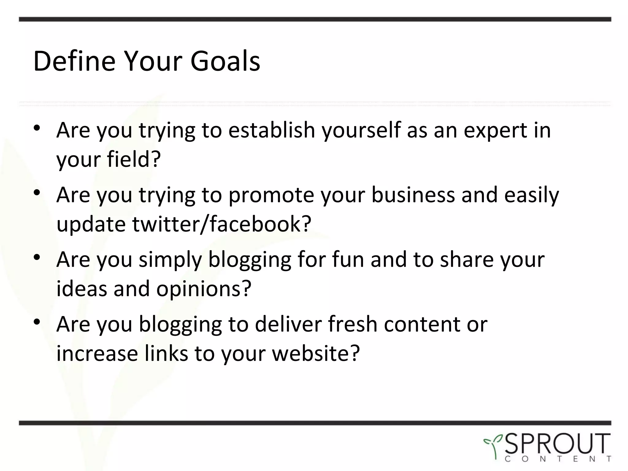 Define Your Goals Are you trying to establish yourself as an expert in your field?  Are you trying to promote your business and easily update twitter/facebook?  Are you simply blogging for fun and to share your ideas and opinions?  Are you blogging to deliver fresh content or increase links to your website? 