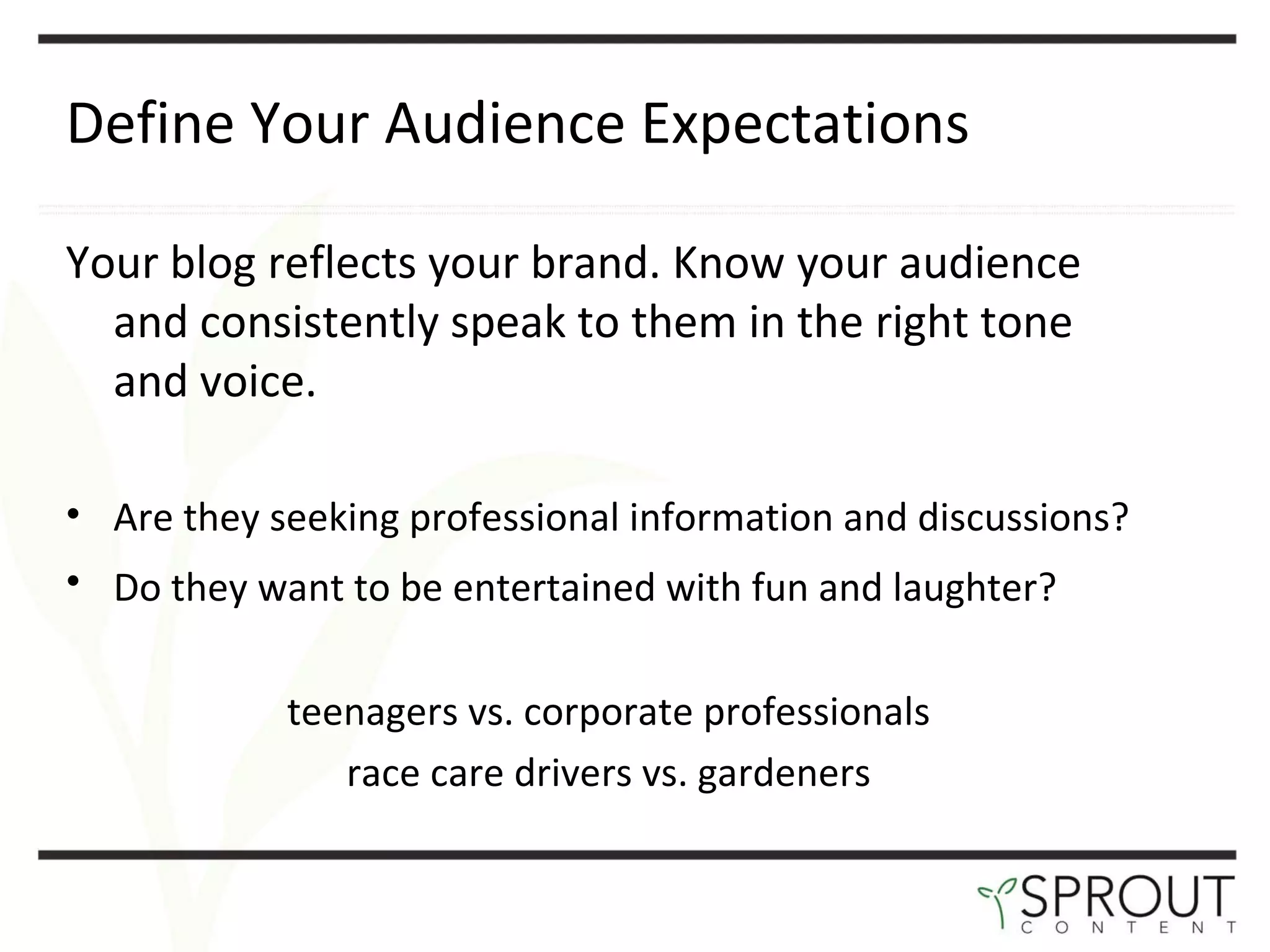 Define Your Audience Expectations Your blog reflects your brand. Know your audience and consistently speak to them in the right tone and voice.  Are they seeking professional information and discussions? Do they want to be entertained with fun and laughter?   teenagers vs. corporate professionals race care drivers vs. gardeners 