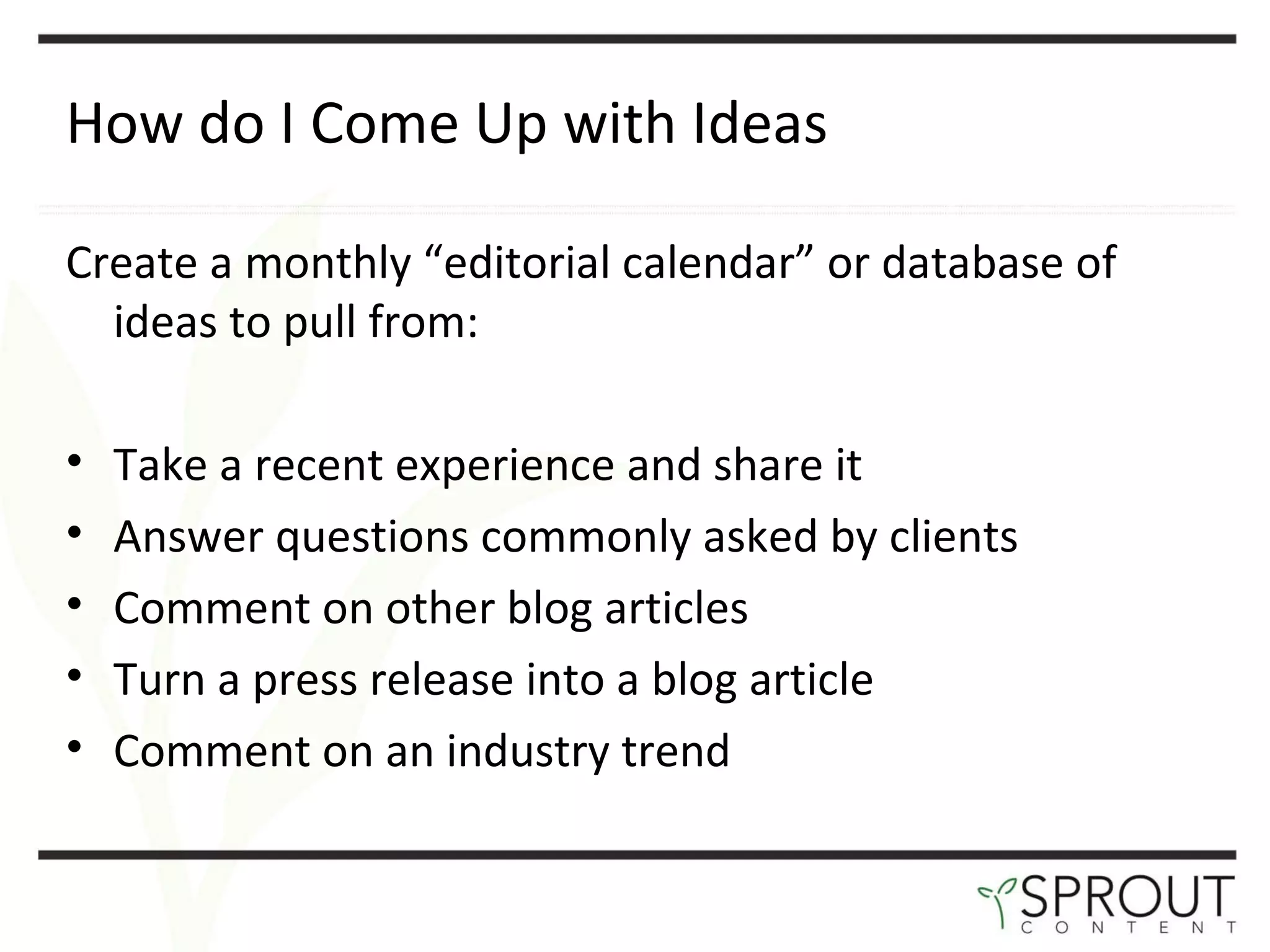 How do I Come Up with Ideas Create a monthly  “editorial calendar” or database of ideas to pull from: Take a recent experience and share it  Answer questions commonly asked by clients Comment on other blog articles  Turn a press release into a blog article  Comment on an industry trend  