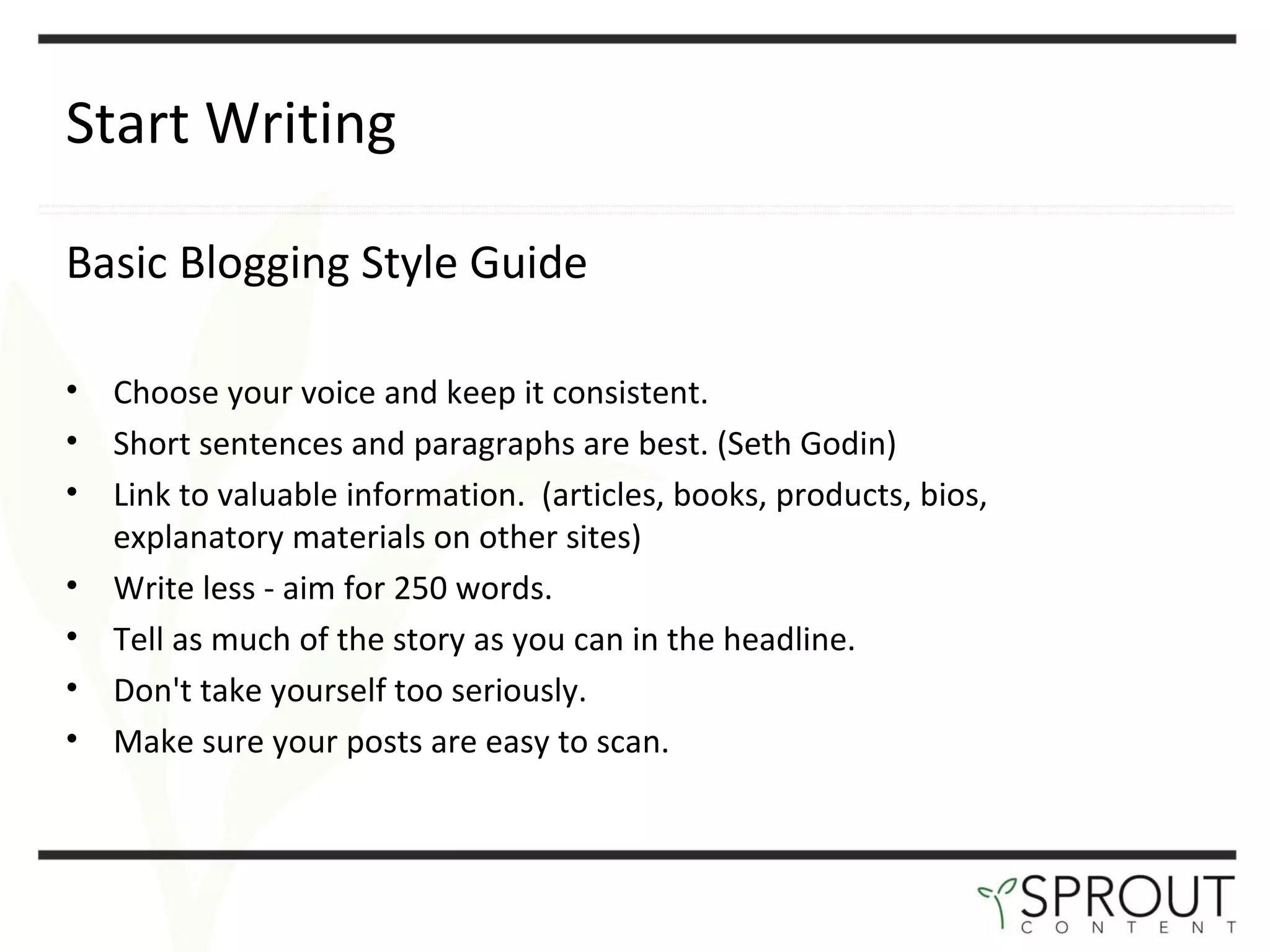 Start Writing Basic Blogging Style Guide Choose your voice and keep it consistent.  Short sentences and paragraphs are best. (Seth Godin) Link to valuable information.  (articles, books, products, bios, explanatory materials on other sites) Write less - aim for 250 words.  Tell as much of the story as you can in the headline.  Don't take yourself too seriously.  Make sure your posts are easy to scan.  