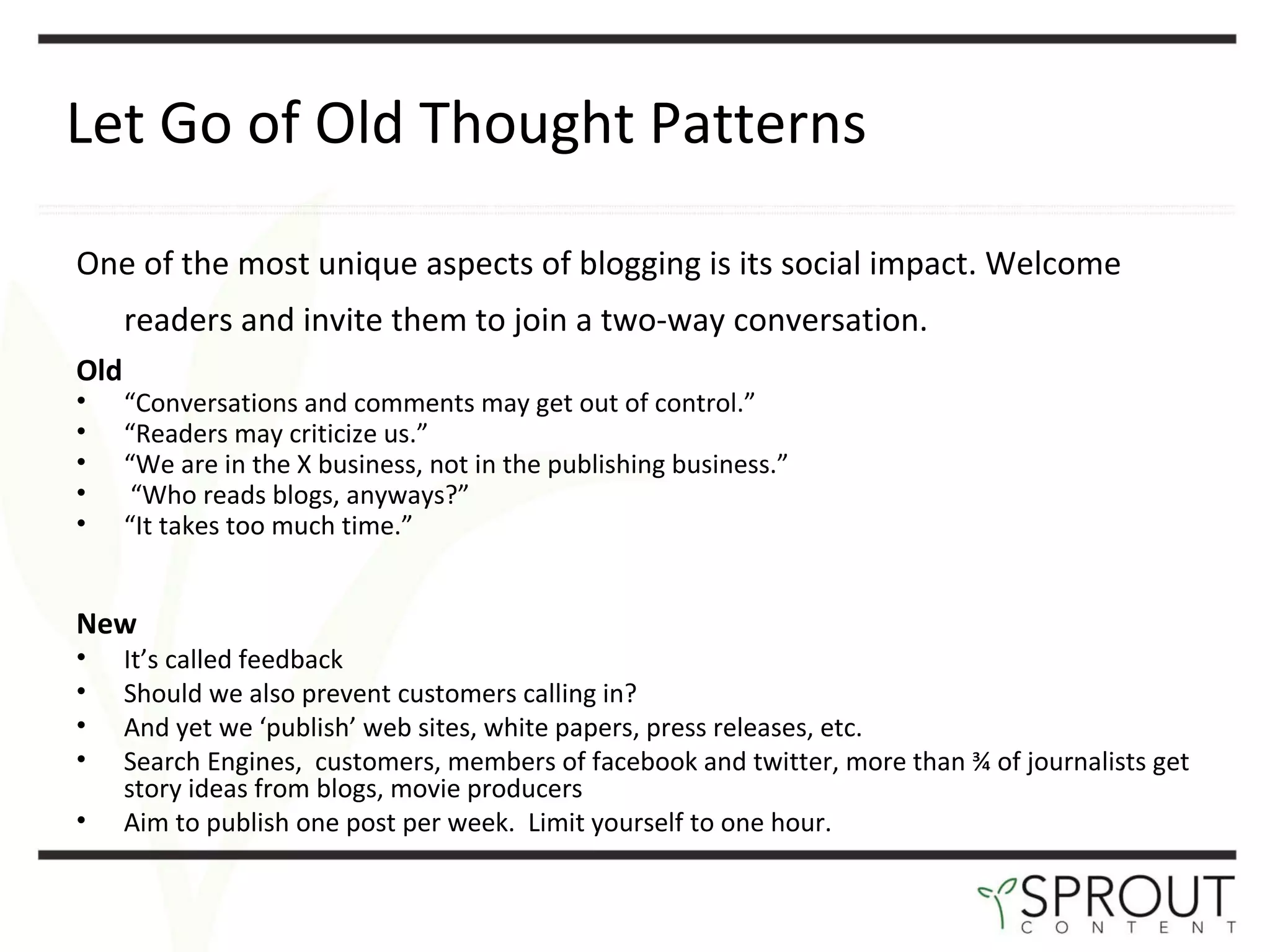 Let Go of Old Thought Patterns One of the most unique aspects of blogging is its social impact. Welcome readers and invite them to join a two-way conversation.   Old “ Conversations and comments may get out of control.” “ Readers may criticize us.” “ We are in the X business, not in the publishing business.” “ Who reads blogs, anyways?” “ It takes too much time.” New It ’s called feedback Should we also prevent customers calling in? And yet we  ‘publish’ web sites, white papers, press releases, etc. Search Engines,  customers, members of facebook and twitter, more than ¾ of journalists get story ideas from blogs, movie producers Aim to publish one post per week.  Limit yourself to one hour. 
