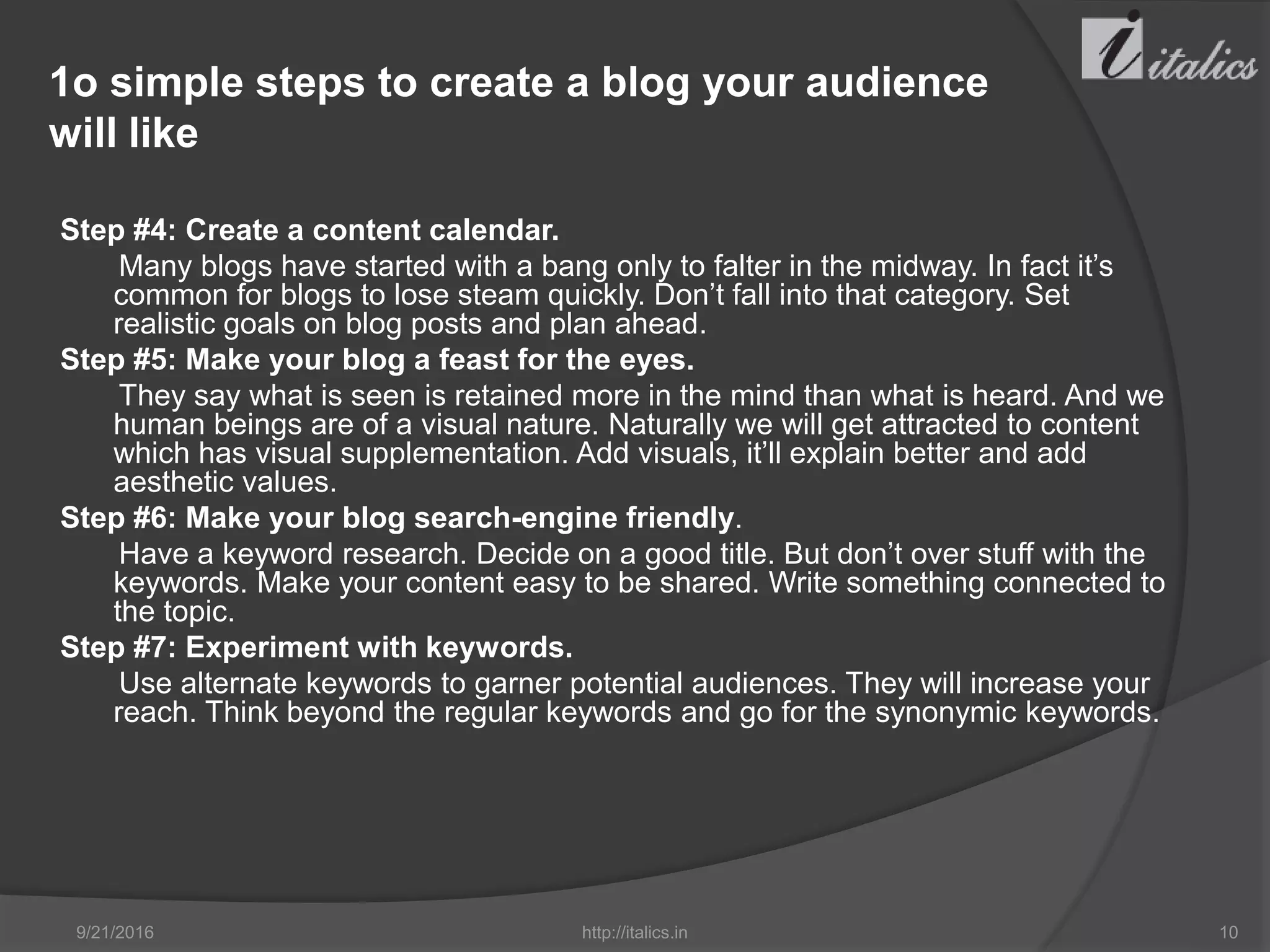 1o simple steps to create a blog your audience
will like
Step #4: Create a content calendar.
Many blogs have started with a bang only to falter in the midway. In fact it’s
common for blogs to lose steam quickly. Don’t fall into that category. Set
realistic goals on blog posts and plan ahead.
Step #5: Make your blog a feast for the eyes.
They say what is seen is retained more in the mind than what is heard. And we
human beings are of a visual nature. Naturally we will get attracted to content
which has visual supplementation. Add visuals, it’ll explain better and add
aesthetic values.
Step #6: Make your blog search-engine friendly.
Have a keyword research. Decide on a good title. But don’t over stuff with the
keywords. Make your content easy to be shared. Write something connected to
the topic.
Step #7: Experiment with keywords.
Use alternate keywords to garner potential audiences. They will increase your
reach. Think beyond the regular keywords and go for the synonymic keywords.
9/21/2016 http://italics.in 10
 