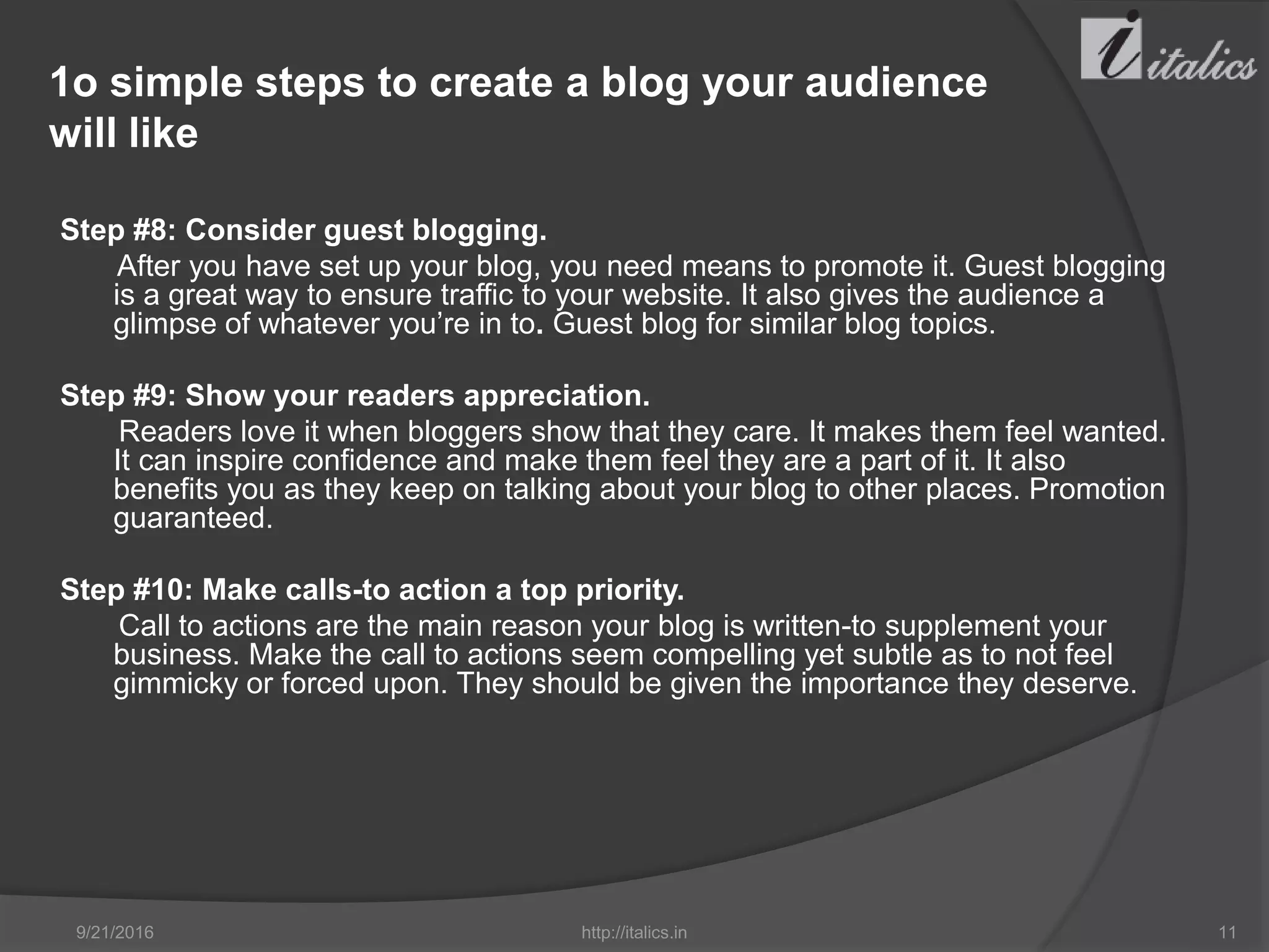 1o simple steps to create a blog your audience
will like
Step #8: Consider guest blogging.
After you have set up your blog, you need means to promote it. Guest blogging
is a great way to ensure traffic to your website. It also gives the audience a
glimpse of whatever you’re in to. Guest blog for similar blog topics.
Step #9: Show your readers appreciation.
Readers love it when bloggers show that they care. It makes them feel wanted.
It can inspire confidence and make them feel they are a part of it. It also
benefits you as they keep on talking about your blog to other places. Promotion
guaranteed.
Step #10: Make calls-to action a top priority.
Call to actions are the main reason your blog is written-to supplement your
business. Make the call to actions seem compelling yet subtle as to not feel
gimmicky or forced upon. They should be given the importance they deserve.
9/21/2016 http://italics.in 11
 