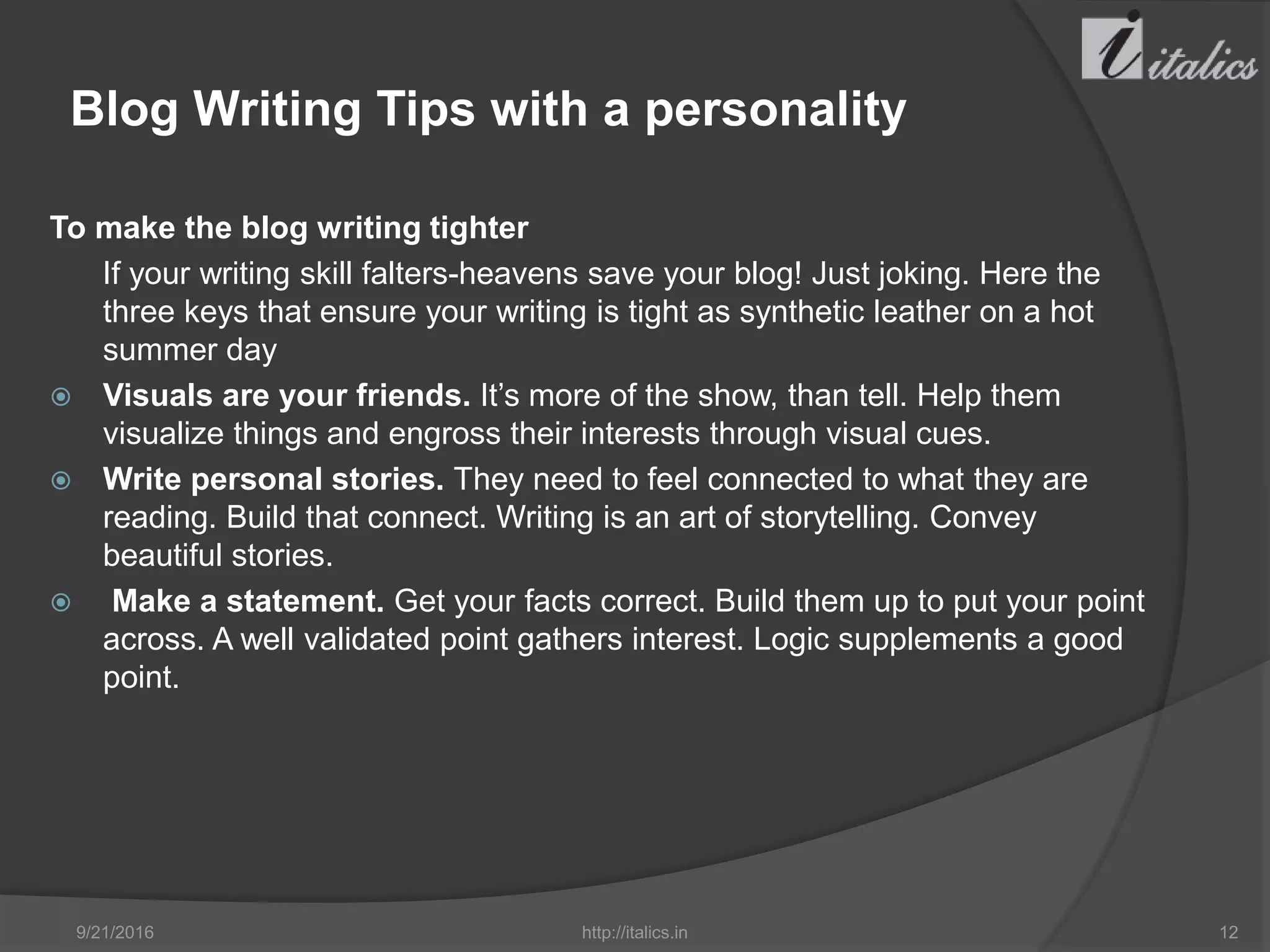 Blog Writing Tips with a personality
To make the blog writing tighter
If your writing skill falters-heavens save your blog! Just joking. Here the
three keys that ensure your writing is tight as synthetic leather on a hot
summer day
 Visuals are your friends. It’s more of the show, than tell. Help them
visualize things and engross their interests through visual cues.
 Write personal stories. They need to feel connected to what they are
reading. Build that connect. Writing is an art of storytelling. Convey
beautiful stories.
 Make a statement. Get your facts correct. Build them up to put your point
across. A well validated point gathers interest. Logic supplements a good
point.
9/21/2016 http://italics.in 12
 