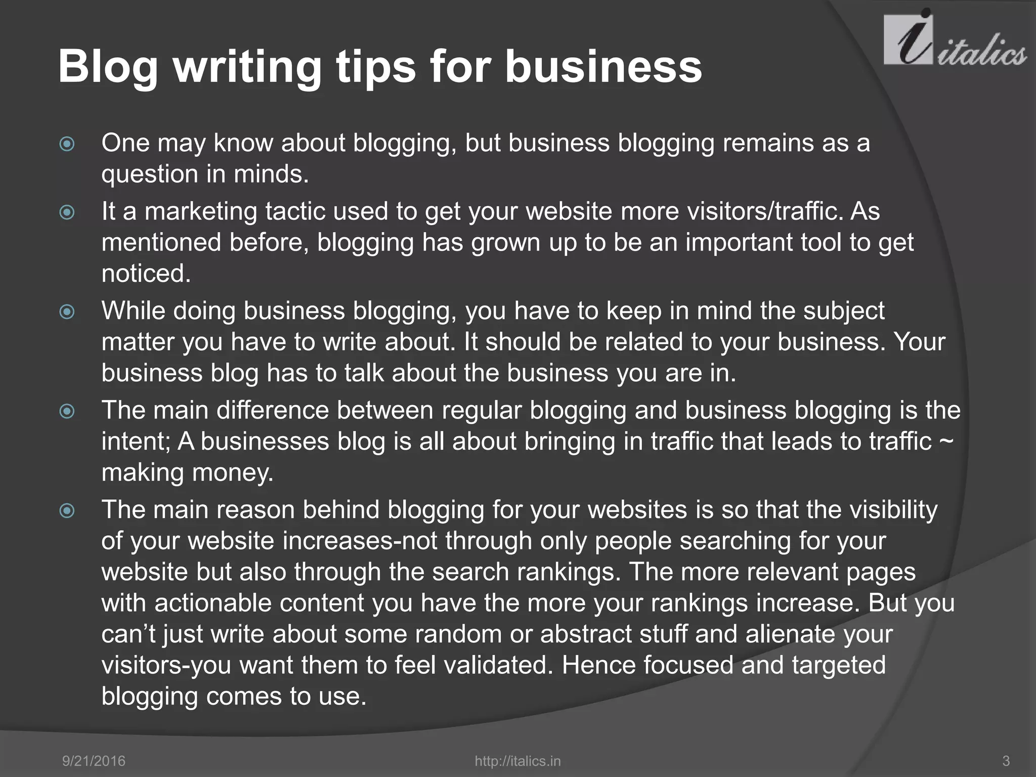 Blog writing tips for business
 One may know about blogging, but business blogging remains as a
question in minds.
 It a marketing tactic used to get your website more visitors/traffic. As
mentioned before, blogging has grown up to be an important tool to get
noticed.
 While doing business blogging, you have to keep in mind the subject
matter you have to write about. It should be related to your business. Your
business blog has to talk about the business you are in.
 The main difference between regular blogging and business blogging is the
intent; A businesses blog is all about bringing in traffic that leads to traffic ~
making money.
 The main reason behind blogging for your websites is so that the visibility
of your website increases-not through only people searching for your
website but also through the search rankings. The more relevant pages
with actionable content you have the more your rankings increase. But you
can’t just write about some random or abstract stuff and alienate your
visitors-you want them to feel validated. Hence focused and targeted
blogging comes to use.
9/21/2016 http://italics.in 3
 