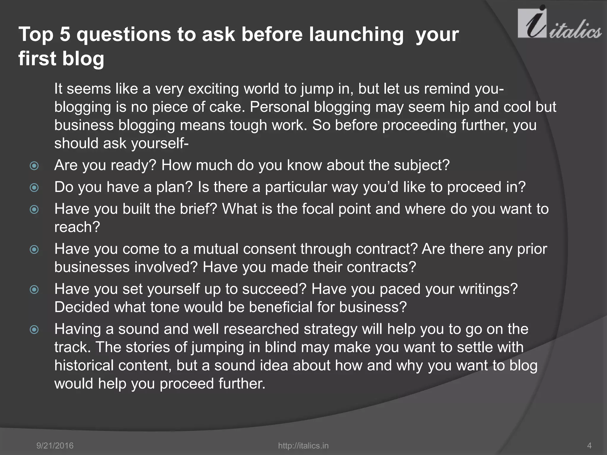 Top 5 questions to ask before launching your
first blog
It seems like a very exciting world to jump in, but let us remind you-
blogging is no piece of cake. Personal blogging may seem hip and cool but
business blogging means tough work. So before proceeding further, you
should ask yourself-
 Are you ready? How much do you know about the subject?
 Do you have a plan? Is there a particular way you’d like to proceed in?
 Have you built the brief? What is the focal point and where do you want to
reach?
 Have you come to a mutual consent through contract? Are there any prior
businesses involved? Have you made their contracts?
 Have you set yourself up to succeed? Have you paced your writings?
Decided what tone would be beneficial for business?
 Having a sound and well researched strategy will help you to go on the
track. The stories of jumping in blind may make you want to settle with
historical content, but a sound idea about how and why you want to blog
would help you proceed further.
9/21/2016 http://italics.in 4
 