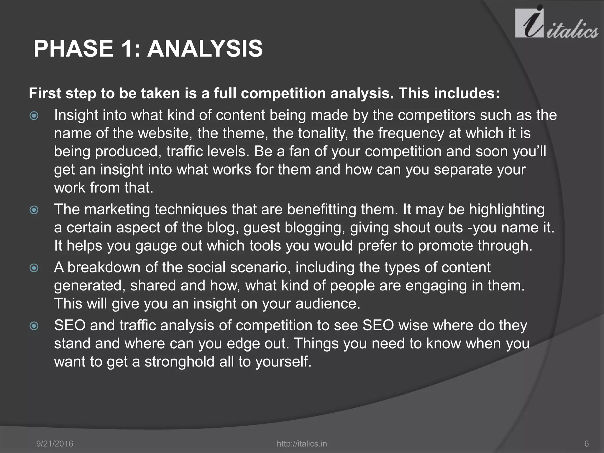 PHASE 1: ANALYSIS
First step to be taken is a full competition analysis. This includes:
 Insight into what kind of content being made by the competitors such as the
name of the website, the theme, the tonality, the frequency at which it is
being produced, traffic levels. Be a fan of your competition and soon you’ll
get an insight into what works for them and how can you separate your
work from that.
 The marketing techniques that are benefitting them. It may be highlighting
a certain aspect of the blog, guest blogging, giving shout outs -you name it.
It helps you gauge out which tools you would prefer to promote through.
 A breakdown of the social scenario, including the types of content
generated, shared and how, what kind of people are engaging in them.
This will give you an insight on your audience.
 SEO and traffic analysis of competition to see SEO wise where do they
stand and where can you edge out. Things you need to know when you
want to get a stronghold all to yourself.
9/21/2016 http://italics.in 6
 