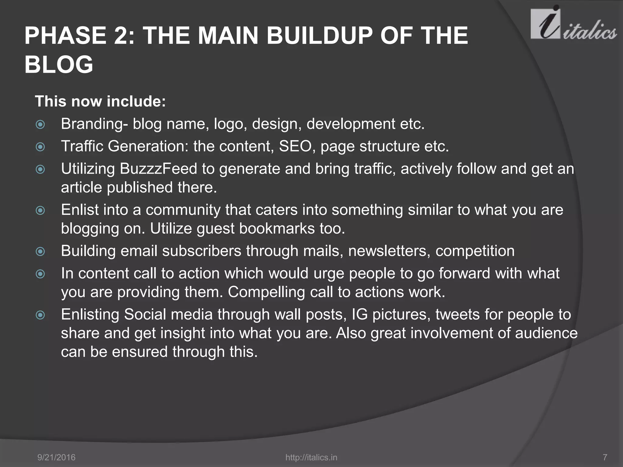 PHASE 2: THE MAIN BUILDUP OF THE
BLOG
This now include:
 Branding- blog name, logo, design, development etc.
 Traffic Generation: the content, SEO, page structure etc.
 Utilizing BuzzzFeed to generate and bring traffic, actively follow and get an
article published there.
 Enlist into a community that caters into something similar to what you are
blogging on. Utilize guest bookmarks too.
 Building email subscribers through mails, newsletters, competition
 In content call to action which would urge people to go forward with what
you are providing them. Compelling call to actions work.
 Enlisting Social media through wall posts, IG pictures, tweets for people to
share and get insight into what you are. Also great involvement of audience
can be ensured through this.
9/21/2016 http://italics.in 7
 