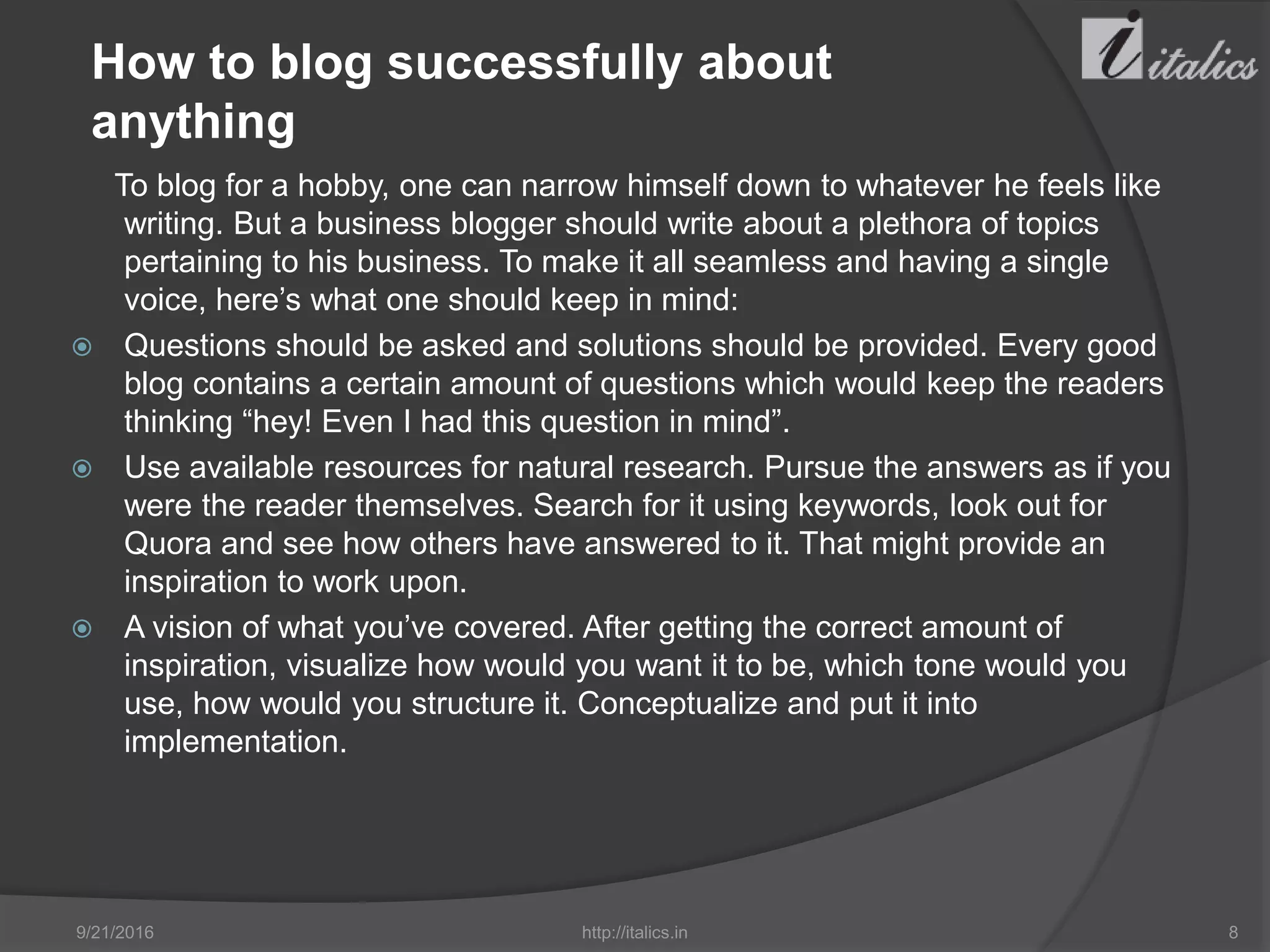 How to blog successfully about
anything
To blog for a hobby, one can narrow himself down to whatever he feels like
writing. But a business blogger should write about a plethora of topics
pertaining to his business. To make it all seamless and having a single
voice, here’s what one should keep in mind:
 Questions should be asked and solutions should be provided. Every good
blog contains a certain amount of questions which would keep the readers
thinking “hey! Even I had this question in mind”.
 Use available resources for natural research. Pursue the answers as if you
were the reader themselves. Search for it using keywords, look out for
Quora and see how others have answered to it. That might provide an
inspiration to work upon.
 A vision of what you’ve covered. After getting the correct amount of
inspiration, visualize how would you want it to be, which tone would you
use, how would you structure it. Conceptualize and put it into
implementation.
9/21/2016 http://italics.in 8
 
