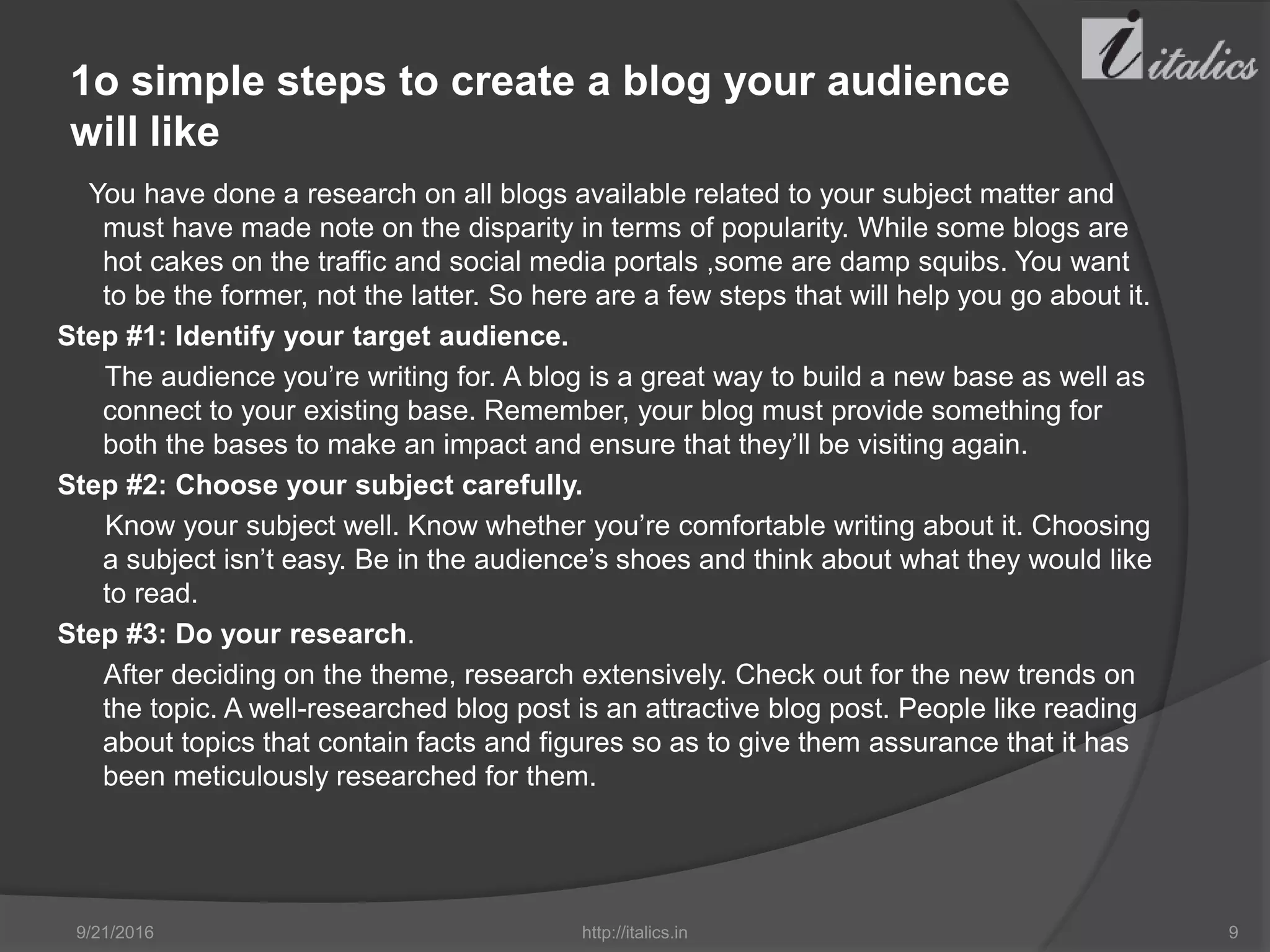 1o simple steps to create a blog your audience
will like
You have done a research on all blogs available related to your subject matter and
must have made note on the disparity in terms of popularity. While some blogs are
hot cakes on the traffic and social media portals ,some are damp squibs. You want
to be the former, not the latter. So here are a few steps that will help you go about it.
Step #1: Identify your target audience.
The audience you’re writing for. A blog is a great way to build a new base as well as
connect to your existing base. Remember, your blog must provide something for
both the bases to make an impact and ensure that they’ll be visiting again.
Step #2: Choose your subject carefully.
Know your subject well. Know whether you’re comfortable writing about it. Choosing
a subject isn’t easy. Be in the audience’s shoes and think about what they would like
to read.
Step #3: Do your research.
After deciding on the theme, research extensively. Check out for the new trends on
the topic. A well-researched blog post is an attractive blog post. People like reading
about topics that contain facts and figures so as to give them assurance that it has
been meticulously researched for them.
9/21/2016 http://italics.in 9
 