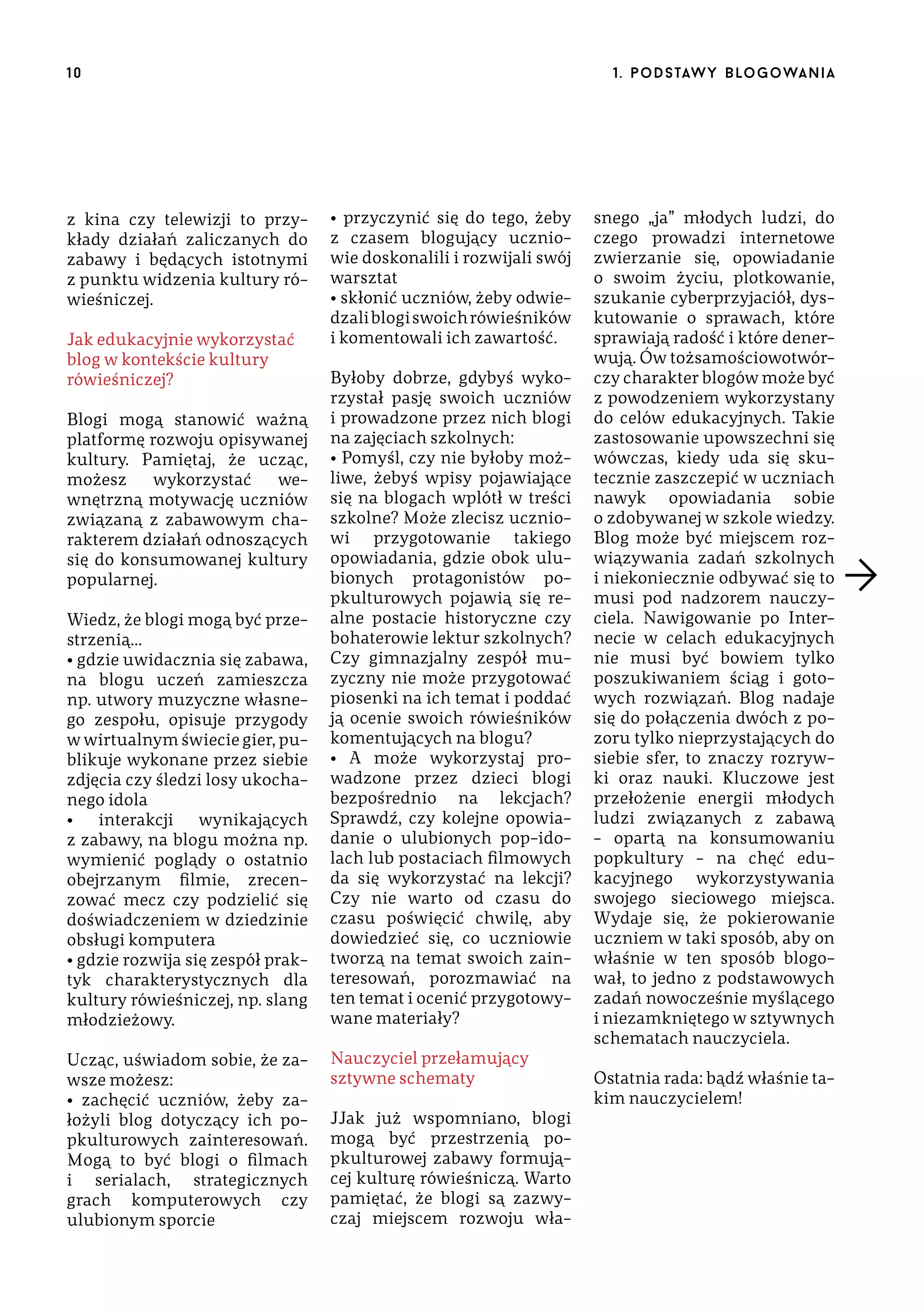 10

z kina czy telewizji to przykłady działań zaliczanych do
zabawy i będących istotnymi
z punktu widzenia kultury rówieśniczej.
Jak edukacyjnie wykorzystać
blog w kontekście kultury
rówieśniczej?
Blogi mogą stanowić ważną
platformę rozwoju opisywanej
kultury. Pamiętaj, że ucząc,
możesz
wykorzystać
wewnętrzną motywację uczniów
związaną z zabawowym charakterem działań odnoszących
się do konsumowanej kultury
popularnej.
Wiedz, że blogi mogą być przestrzenią…
• gdzie uwidacznia się zabawa,
na blogu uczeń zamieszcza
np. utwory muzyczne własnego zespołu, opisuje przygody
w wirtualnym świecie gier, publikuje wykonane przez siebie
zdjęcia czy śledzi losy ukochanego idola
•
interakcji
wynikających
z zabawy, na blogu można np.
wymienić poglądy o ostatnio
obejrzanym filmie, zrecenzować mecz czy podzielić się
doświadczeniem w dziedzinie
obsługi komputera
• gdzie rozwija się zespół praktyk charakterystycznych dla
kultury rówieśniczej, np. slang
młodzieżowy.
Ucząc, uświadom sobie, że zawsze możesz:
• zachęcić uczniów, żeby założyli blog dotyczący ich popkulturowych zainteresowań.
Mogą to być blogi o filmach
i serialach, strategicznych
grach komputerowych czy
ulubionym sporcie

1 . p o d s taw y b lo go wa n i a

• przyczynić się do tego, żeby
z czasem blogujący uczniowie doskonalili i rozwijali swój
warsztat
• skłonić uczniów, żeby odwiedzali blogi swoich rówieśników
i komentowali ich zawartość.
Byłoby dobrze, gdybyś wykorzystał pasję swoich uczniów
i prowadzone przez nich blogi
na zajęciach szkolnych:
• Pomyśl, czy nie byłoby możliwe, żebyś wpisy pojawiające
się na blogach wplótł w treści
szkolne? Może zlecisz uczniowi przygotowanie takiego
opowiadania, gdzie obok ulubionych protagonistów popkulturowych pojawią się realne postacie historyczne czy
bohaterowie lektur szkolnych?
Czy gimnazjalny zespół muzyczny nie może przygotować
piosenki na ich temat i poddać
ją ocenie swoich rówieśników
komentujących na blogu?
• A może wykorzystaj prowadzone przez dzieci blogi
bezpośrednio na lekcjach?
Sprawdź, czy kolejne opowiadanie o ulubionych pop-idolach lub postaciach filmowych
da się wykorzystać na lekcji?
Czy nie warto od czasu do
czasu poświęcić chwilę, aby
dowiedzieć się, co uczniowie
tworzą na temat swoich zainteresowań, porozmawiać na
ten temat i ocenić przygotowywane materiały?
Nauczyciel przełamujący
sztywne schematy
JJak już wspomniano, blogi
mogą być przestrzenią popkulturowej zabawy formującej kulturę rówieśniczą. Warto
pamiętać, że blogi są zazwyczaj miejscem rozwoju wła-

snego „ja” młodych ludzi, do
czego prowadzi internetowe
zwierzanie się, opowiadanie
o swoim życiu, plotkowanie,
szukanie cyberprzyjaciół, dyskutowanie o sprawach, które
sprawiają radość i które denerwują. Ów tożsamościowotwórczy charakter blogów może być
z powodzeniem wykorzystany
do celów edukacyjnych. Takie
zastosowanie upowszechni się
wówczas, kiedy uda się skutecznie zaszczepić w uczniach
nawyk opowiadania sobie
o zdobywanej w szkole wiedzy.
Blog może być miejscem rozwiązywania zadań szkolnych
i niekoniecznie odbywać się to
musi pod nadzorem nauczyciela. Nawigowanie po Internecie w celach edukacyjnych
nie musi być bowiem tylko
poszukiwaniem ściąg i gotowych rozwiązań. Blog nadaje
się do połączenia dwóch z pozoru tylko nieprzystających do
siebie sfer, to znaczy rozrywki oraz nauki. Kluczowe jest
przełożenie energii młodych
ludzi związanych z zabawą
– opartą na konsumowaniu
popkultury – na chęć edukacyjnego wykorzystywania
swojego sieciowego miejsca.
Wydaje się, że pokierowanie
uczniem w taki sposób, aby on
właśnie w ten sposób blogował, to jedno z podstawowych
zadań nowocześnie myślącego
i niezamkniętego w sztywnych
schematach nauczyciela.
Ostatnia rada: bądź właśnie takim nauczycielem!

 