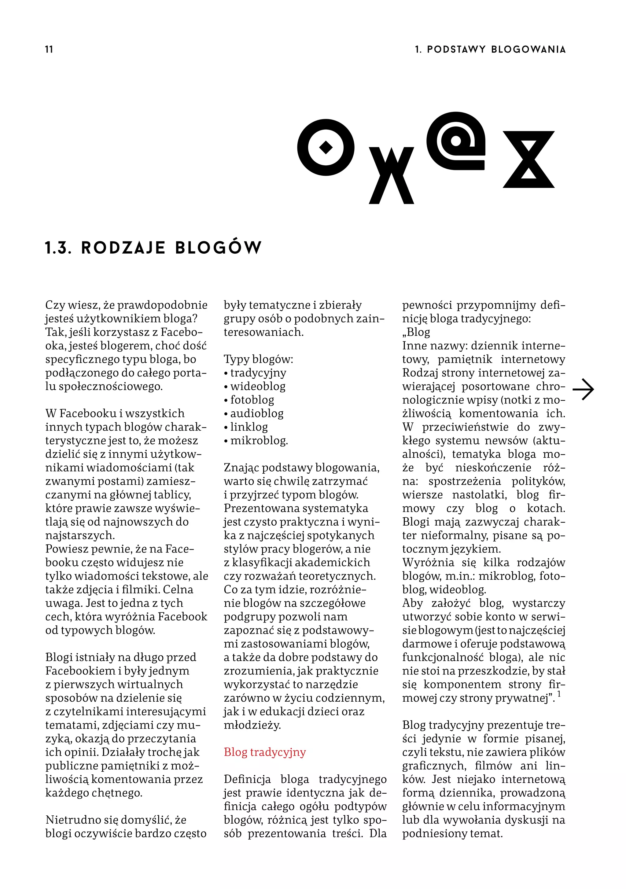 11

1 . p o d s taw y b lo go wa n i a

O X @X
1.3. r o d za j e  blo g ó w
Czy wiesz, że prawdopodobnie
jesteś użytkownikiem bloga?
Tak, jeśli korzystasz z Facebooka, jesteś blogerem, choć dość
specyficznego typu bloga, bo
podłączonego do całego portalu społecznościowego.
W Facebooku i wszystkich
innych typach blogów charakterystyczne jest to, że możesz
dzielić się z innymi użytkownikami wiadomościami (tak
zwanymi postami) zamieszczanymi na głównej tablicy,
które prawie zawsze wyświetlają się od najnowszych do
najstarszych.
Powiesz pewnie, że na Facebooku często widujesz nie
tylko wiadomości tekstowe, ale
także zdjęcia i filmiki. Celna
uwaga. Jest to jedna z tych
cech, która wyróżnia Facebook
od typowych blogów.
Blogi istniały na długo przed
Facebookiem i były jednym
z pierwszych wirtualnych
sposobów na dzielenie się
z czytelnikami interesującymi
tematami, zdjęciami czy muzyką, okazją do przeczytania
ich opinii. Działały trochę jak
publiczne pamiętniki z możliwością komentowania przez
każdego chętnego.
Nietrudno się domyślić, że
blogi oczywiście bardzo często

były tematyczne i zbierały
grupy osób o podobnych zainteresowaniach.
Typy blogów:
• tradycyjny
• wideoblog
• fotoblog
• audioblog
• linklog
• mikroblog.
Znając podstawy blogowania,
warto się chwilę zatrzymać
i przyjrzeć typom blogów.
Prezentowana systematyka
jest czysto praktyczna i wynika z najczęściej spotykanych
stylów pracy blogerów, a nie
z klasyfikacji akademickich
czy rozważań teoretycznych.
Co za tym idzie, rozróżnienie blogów na szczegółowe
podgrupy pozwoli nam
zapoznać się z podstawowymi zastosowaniami blogów,
a także da dobre podstawy do
zrozumienia, jak praktycznie
wykorzystać to narzędzie
zarówno w życiu codziennym,
jak i w edukacji dzieci oraz
młodzieży.
Blog tradycyjny
Definicja bloga tradycyjnego
jest prawie identyczna jak definicja całego ogółu podtypów
blogów, różnicą jest tylko sposób prezentowania treści. Dla

pewności przypomnijmy definicję bloga tradycyjnego:
„Blog
Inne nazwy: dziennik internetowy, pamiętnik internetowy
Rodzaj strony internetowej zawierającej posortowane chronologicznie wpisy (notki z możliwością komentowania ich.
W przeciwieństwie do zwykłego systemu newsów (aktualności), tematyka bloga może być nieskończenie różna: spostrzeżenia polityków,
wiersze nastolatki, blog firmowy czy blog o kotach.
Blogi mają zazwyczaj charakter nieformalny, pisane są potocznym językiem.
Wyróżnia się kilka rodzajów
blogów, m.in.: mikroblog, fotoblog, wideoblog.
Aby założyć blog, wystarczy
utworzyć sobie konto w serwisie blogowym (jest to najczęściej
darmowe i oferuje podstawową
funkcjonalność bloga), ale nic
nie stoi na przeszkodzie, by stał
się komponentem strony firmowej czy strony prywatnej”. 1
Blog tradycyjny prezentuje treści jedynie w formie pisanej,
czyli tekstu, nie zawiera plików
graficznych, filmów ani linków. Jest niejako internetową
formą dziennika, prowadzoną
głównie w celu informacyjnym
lub dla wywołania dyskusji na
podniesiony temat.

 